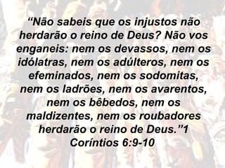 “Não sabeis que os injustos não
herdarão o reino de Deus? Não vos
enganeis: nem os devassos, nem os
idólatras, nem os adúlteros, nem os
efeminados, nem os sodomitas,
nem os ladrões, nem os avarentos,
nem os bêbedos, nem os
maldizentes, nem os roubadores
herdarão o reino de Deus.”1
Coríntios 6:9-10
 