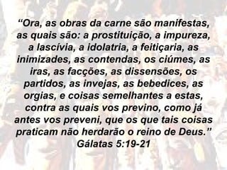 “Ora, as obras da carne são manifestas,
as quais são: a prostituição, a impureza,
a lascívia, a idolatria, a feitiçaria, as
inimizades, as contendas, os ciúmes, as
iras, as facções, as dissensões, os
partidos, as invejas, as bebedices, as
orgias, e coisas semelhantes a estas,
contra as quais vos previno, como já
antes vos preveni, que os que tais coisas
praticam não herdarão o reino de Deus.”
Gálatas 5:19-21
 
