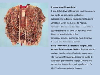 O manto apostólico de Pedro
O apóstolo Estevam Hernandes explicou ao povo
que existe um princípio espiritual de
sucessão, marcado pela figura do manto, como
vemos em vários momentos da Palavra.
Vemos que Elias estabeleceu o seu sucessor Eliseu
jogando sobre ele sua capa. Ele derramou sobre
Eliseu sua autoridade de profeta.
Vemos que a mulher que tinha o fluxo de sangue
tocou na orla do manto do Senhor.
Este é o manto que é a cobertura da Igreja. Nós
estamos debaixo desta cobertura! Se passarmos por
qualquer luta, fornalha, dificuldade, nosso manto
não vai mudar! Ninguém pode tocar no manto de
autoridade que está sobre a Igreja. O manto está
sobre a vida de sacerdotes, reis e profetas (1º Cr
15.27)’’, afirmou o apóstolo Estevam.
 