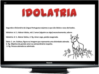 Segundo o Dicionário da Língua Portuguesa vejamos o que são ídolos e seus derivados.

Idolatrar: vl. 1. Adorar idolos, vtd. 2 amar (alguém ou algo) excessivamente; adorar.

Idolatria: sf. 1. Adorar ídolos, 2. fig. Amor cego, paixão exagerada.

Ídolo: 1. sm. Estátua, figura ou imagem que representa uma divindade adorada.
2. fig. Objetivo de grande amor ou extraordinário respeito.
 3. fig. Pessoa adorada ou admirada.
 