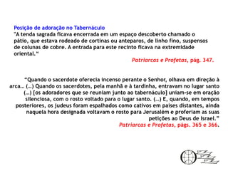 Posição de adoração no Tabernáculo
 "A tenda sagrada ficava encerrada em um espaço descoberto chamado o
 pátio, que estava rodeado de cortinas ou anteparos, de linho fino, suspensos
 de colunas de cobre. A entrada para este recinto ficava na extremidade
 oriental.“
                                               Patriarcas e Profetas, pág. 347.


     “Quando o sacerdote oferecia incenso perante o Senhor, olhava em direção à
arca… (…) Quando os sacerdotes, pela manhã e à tardinha, entravam no lugar santo
     (…) [os adoradores que se reuniam junto ao tabernáculo] uniam-se em oração
      silenciosa, com o rosto voltado para o lugar santo. (…) E, quando, em tempos
  posteriores, os judeus foram espalhados como cativos em países distantes, ainda
      naquela hora designada voltavam o rosto para Jerusalém e proferiam as suas
                                                        petições ao Deus de Israel.”
                                            Patriarcas e Profetas, págs. 365 e 366.
 