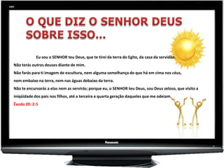 Eu sou o SENHOR teu Deus, que te tirei da terra do Egito, da casa da servidão.
Não terás outros deuses diante de mim.
Não farás para ti imagem de escultura, nem alguma semelhança do que há em cima nos céus,
nem embaixo na terra, nem nas águas debaixo da terra.
Não te encurvarás a elas nem as servirás; porque eu, o SENHOR teu Deus, sou Deus zeloso, que visito a
iniqüidade dos pais nos filhos, até a terceira e quarta geração daqueles que me odeiam.
Êxodo 20: 2-5
 