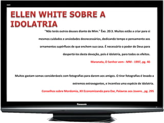 "Não terás outros deuses diante de Mim." Êxo. 20:3. Muitos estão a criar para si

                 mesmos cuidados e ansiedades desnecessários, dedicando tempo e pensamento aos

                  ornamentos supérfluos de que enchem sua casa. É necessário o poder de Deus para

                                   despertá-los desta devoção, pois é idolatria, para todos os efeitos.

                                                        Maranata, O Senhor vem - MM - 1997, pg. 46



Muitos gastam somas consideráveis com fotografias para darem aos amigos. O tirar fotografias é levado a

                                           extremos extravagantes, e incentiva uma espécie de idolatria.

                   Conselhos sobre Mordomia, XII Economizando para Dar, Palavras aos Jovens , pg. 295
 