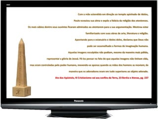 Com a mão estendida em direção ao templo apinhado de ídolos,

                                        Paulo esvaziou sua alma e expôs a falácia da religião dos atenienses.

Os mais sábios dentre seus ouvintes ficaram admirados ao atentarem para a sua argumentação. Mostrou estar

                                                   familiarizado com suas obras de arte, literatura e religião.

                                         Apontando para o estatuário e ídolos deles, declarou que Deus não

                                                     pode ser assemelhado a formas de imaginação humana.

                                   Aquelas imagens esculpidas não podiam, mesmo da maneira mais pálida,

                representar a glória de Jeová. Fê-los pensar no fato de que aquelas imagens não tinham vida,

 mas eram controladas pelo poder humano, movendo-se apenas quando as mãos dos homens as moviam; de

                                   maneira que os adoradores eram em tudo superiores ao objeto adorado.

                       Ato dos Apóstolo, III Cristianismo vai aos confins da Terra, 23 Beréia e Atenas, pg. 237
 