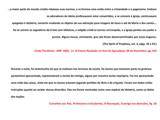 ...a maior parte do mundo cristão rebaixou suas normas, e se formou uma união entre a cristandade e o paganismo. Embora

                                os adoradores de ídolos professassem estar convertidos, e se unissem à igreja, continuavam

   apegados à idolatria, somente mudando os objetos de sua adoração para imagens de Jesus e até de Maria e dos santos...

    Ao se unirem os seguidores de Cristo com idólatras, a religião cristã se tornou corrompida, e a igreja perdeu seu poder e

                                     pureza. Alguns houve, entretanto, que não foram desencaminhados por esses enganos.

                                                                               (The Spirit of Prophecy, vol. 4, págs. 42 e 43.)

                      Cristo Triunfante - MM 2002, 11. O Futuro Revelado no livro do Apocalipse, 09 de Novembro, pg. 319




  Durante a noite, fui testemunha do que se realizara nos terrenos da escola. Os alunos que tomaram parte na grotesca

  pantomima apresentada, representaram a mente do inimigo, alguns por maneira muito imprópria. Foi-me apresentada

  uma visão das coisas, visão em que os alunos estavam jogando partidas de tênis e de críquete. Foram-me dadas então

  instruções quanto ao caráter dessas diversões. Elas me foram mostradas como uma espécie de idolatria, como os ídolos

  das nações.

                                  Conselhos aos Pais, Professores e Estudantes, IX Recreação, O perigo nas diversões, Pg. 30
 