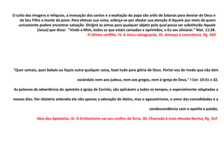 O culto das imagens e relíquias, a invocação dos santos e a exaltação do papa são ardis de Satanás para desviar de Deus e
    de Seu Filho a mente do povo. Para efetuar sua ruína, esforça-se por afastar sua atenção d´Aquele por meio de quem
   unicamente podem encontrar salvação. Dirigirá as almas para qualquer objeto pelo qual possa ser substituído Aquele
               (Jesus) que disse: "Vinde a Mim, todos os que estais cansados e oprimidos, e Eu vos aliviarei." Mat. 11:28.
                                             O último conflito. IV. A única salvaguarda, 35. Ameaça à consciência. Pg. 569




"Quer comais, quer bebais ou façais outra qualquer coisa, fazei tudo para glória de Deus. Portai-vos de modo que não deis

                                      escândalo nem aos judeus, nem aos gregos, nem à igreja de Deus." I Cor. 10:31 e 32.

As palavras de advertência do apóstolo à igreja de Corinto, são aplicáveis a todos os tempos, e especialmente adaptadas a

nossos dias. Por idolatria entendia ele não apenas a adoração de ídolos, mas o egocentrismo, o amor das comodidades e a

                                                                                  condescendência com o apetite e paixão.

              Atos dos Apóstolos, III. O Cristianismo vai aos confins da Terra, 30. Chamado à mais elevada Norma, Pg. 317.
 