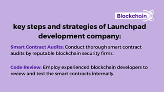 key steps and strategies of Launchpad
development company:
Smart Contract Audits: Conduct thorough smart contract
audits by reputable blockchain security firms.
Code Review: Employ experienced blockchain developers to
review and test the smart contracts internally.
 
