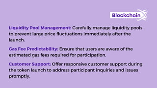 Liquidity Pool Management: Carefully manage liquidity pools
to prevent large price fluctuations immediately after the
launch.
Gas Fee Predictability: Ensure that users are aware of the
estimated gas fees required for participation.
Customer Support: Offer responsive customer support during
the token launch to address participant inquiries and issues
promptly.
 