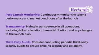 Post-Launch Monitoring: Continuously monitor the token's
performance and market conditions after the launch.
Transparency: Maintain transparency in all operations,
including token allocation, token distribution, and any changes
to the launch plan.
Third-Party Audits: Consider conducting periodic third-party
security audits to ensure ongoing security and reliability.
 