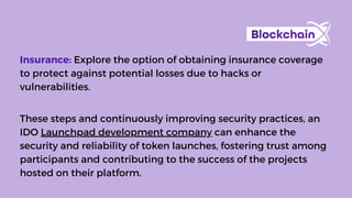 These steps and continuously improving security practices, an
IDO Launchpad development company can enhance the
security and reliability of token launches, fostering trust among
participants and contributing to the success of the projects
hosted on their platform.
Insurance: Explore the option of obtaining insurance coverage
to protect against potential losses due to hacks or
vulnerabilities.
 