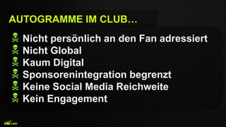  Nicht persönlich an den Fan adressiert
 Nicht Global
 Kaum Digital
 Sponsorenintegration begrenzt
 Keine Social Media Reichweite
 Kein Engagement
AUTOGRAMME IM CLUB…
 