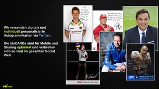 Wir versenden digitale und
individuell personalisierte
Autogrammkarten via Twitter.
Die idoCARDs sind für Mobile und
Sharing optimiert und verbreiten
sich so viral im gesamten Social
Web.
 