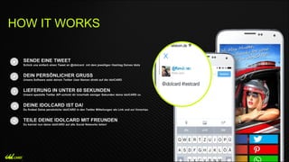 SENDE EINE TWEET
Schick uns einfach einen Tweet an @idolcard mit dem jeweiligen Hashtag Deines Idols
DEIN PERSÖNLICHER GRUSS
Unsere Software setzt deinen Twitter User Namen direkt auf die idolCARD
LIEFERUNG IN UNTER 60 SEKUNDEN
Unsere spezielle Twitter API schickt dir innerhalb weniger Sekunden deine idolCARD zu
DEINE IDOLCARD IST DA!
Du findest Deine persönliche idolCARD in den Twitter Mitteilungen als Link und zur Vorschau
TEILE DEINE IDOLCARD MIT FREUNDEN
Du kannst nun deine idolCARD auf alle Social Networks teilen!
HOW IT WORKS
 
