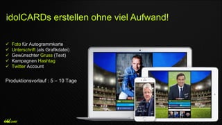  Foto für Autogrammkarte
 Unterschrift (als Grafikdatei)
 Gewünschter Gruss (Text)
 Kampagnen Hashtag
 Twitter Account
Produktionsvorlauf : 5 – 10 Tage
idolCARDs erstellen ohne viel Aufwand!
 
