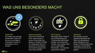 Twitter API
Wir haben eine speziell
entwickelte Twitter API,
die es uns ermöglicht
unlimitierte Tweets zu
empfangen und zu
senden.
Native Advertising
Durch die Verbindung
Ihres Testimonals zu
seinen Fans findet Ihre
Marke im direkten Umfeld
der Zielgruppe statt und
generiert so Social Buzz
und hohes Engagement
ohne Streuverluste.
KPI Tracking
Wie bieten einen State of
the Art Monitoring und
Tracking über alle Social
Kanäle. Von Anzahl der
Tweets, über Unique User
bis zur potentiellen
Reichweite – wir reporten
spannende Insights.
Sicherheit
Wir arbeiten mit den
härtesten Blacklists der
Welt und aktualisieren
diese ständig auf Top
Niveau. Kompromittierende
Aussagen und peinliche
Texte wird es mit uns nie
geben!
WAS UNS BESONDERS MACHT
 