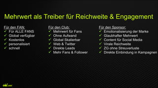 Für den FAN:
 Für ALLE FANS
 Global verfügbar
 Kostenlos
 personalisiert
 schnell
Mehrwert als Treiber für Reichweite & Engagement
Für den Club:
 Mehrwert für Fans
 Ohne Aufwand
 Global Skalierbar
 Web & Twitter
 Direkte Leads
 Mehr Fans & Follower
Für den Sponsor:
 Emotionalisierung der Marke
 Glaubhafter Mehrwert
 Content für Social Media
 Virale Reichweite
 ZG ohne Streuverluste
 Direkte Einbindung in Kampagnen
 