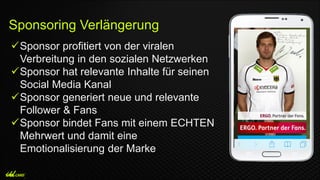 Sponsor profitiert von der viralen
Verbreitung in den sozialen Netzwerken
Sponsor hat relevante Inhalte für seinen
Social Media Kanal
Sponsor generiert neue und relevante
Follower & Fans
Sponsor bindet Fans mit einem ECHTEN
Mehrwert und damit eine
Emotionalisierung der Marke
Sponsoring Verlängerung
 