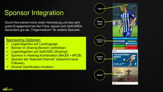Durch ihre extrem hohe virale Verbreitung und das sehr
gutes Engagement bei den Fans, eignen sich idolCARDs
besonders gut als „Trägermedium“ für weitere Specials.
Sponsor Integration
Logo
Place
ment
Dynamische
Integration
(Wetten)
Gutsch
eine
Media
Sponsoring Optionen:
 Logointegartion auf Landingpage
 Banner im Sharing Bereich (verlinkbar)
 Logointegartion auf idolCARD (Sharing!)
 Sponsor in Hashtag Kombination (#AUDI + #FCB)
 Sponsor als “featured Channel” (bekommt neue
Follower)
 Diverse Gamification Ansätze !
 