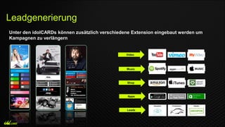 Unter den idolCARDs können zusätzlich verschiedene Extension eingebaut werden um
Kampagnen zu verlängern
Video
Music
Shop
Apps
Newsletter
Leads
Probefahrten Rabatte
Leadgenerierung
 