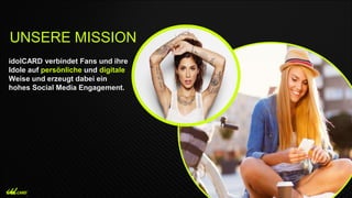 idolCARD verbindet Fans und ihre
Idole auf persönliche und digitale
Weise und erzeugt dabei ein
hohes Social Media Engagement.
UNSERE MISSION
 
