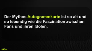 Der Mythos Autogrammkarte ist so alt und
so lebendig wie die Faszination zwischen
Fans und ihren Idolen.
 