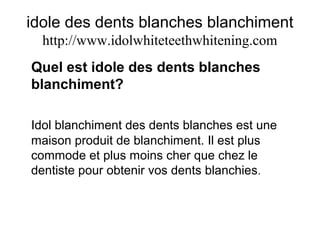 idole des dents blanches blanchiment
http://www.idolwhiteteethwhitening.com
Quel est idole des dents blanches
blanchiment?
Idol blanchiment des dents blanches est une
maison produit de blanchiment. Il est plus
commode et plus moins cher que chez le
dentiste pour obtenir vos dents blanchies.
 