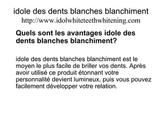 idole des dents blanches blanchiment
http://www.idolwhiteteethwhitening.com
Quels sont les avantages idole des
dents blanches blanchiment?
idole des dents blanches blanchiment est le
moyen le plus facile de briller vos dents. Après
avoir utilisé ce produit étonnant votre
personnalité devient lumineux, puis vous pouvez
facilement développer votre relation.
 