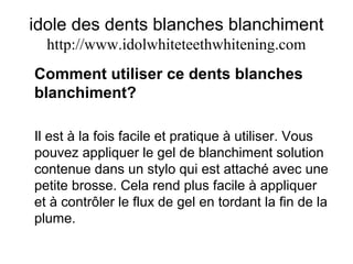 idole des dents blanches blanchiment
http://www.idolwhiteteethwhitening.com
Comment utiliser ce dents blanches
blanchiment?
Il est à la fois facile et pratique à utiliser. Vous
pouvez appliquer le gel de blanchiment solution
contenue dans un stylo qui est attaché avec une
petite brosse. Cela rend plus facile à appliquer
et à contrôler le flux de gel en tordant la fin de la
plume.
 