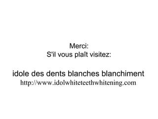 Merci:
S'il vous plaît visitez:
idole des dents blanches blanchiment
http://www.idolwhiteteethwhitening.com
 