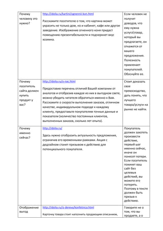 Почему
человеку это
нужно?
http://idolia.ru/kartini/ognennii-kon.html
Расскажите посетителю о том, что картина может
украсить не только дом, но и кабинет, кафе или другое
заведение. Изображение огненного коня придаст
помещению презентабельности и подчеркнет вкус
хозяина.
Если человек не
получит
доводов, что
ему нужна
услугатовар,
который вы
предлагаете, он
откажется от
вашего
предложения.
Полезность
привлекает
покупателей.
Обоснуйте ее.
Почему
посетитель
сайта должен
купить
продукт у
вас?
http://idolia.ru/o-nac.html
Предоставив перечень отличий Вашей компании от
аналогов и отобразив каждое из них в выгодном свете,
можно убедить читателя обратиться именно к Вам.
Расскажите о скорости выполнения заказов, отличном
качестве, индивидуальном подходе к каждому
клиенту, предоставьте покупателям точные данные и
показатели (количество постоянных клиентов,
выполненных заказов, сколько лет опыта).
Стоит доказать
свое
превосходство,
дать понять, что
лучшего
товара/услуги на
рынке не найти.
Почему
именно
сейчас?
http://idolia.ru/
Здесь нужно отобразить актуальность предложения,
ограничив его временными рамками. Акция с
дедлайном станет призывом к действию для
потенциального покупателя.
Покупатель
должен захотеть
произвести
действие,
первый шаг
именно сейчас,
иначе он
понесет потери.
Если посетитель
покинет ваш
сайт без
целевых
действий, вы
можете его
потерять.
Поэтому в тексте
должен быть
призыв к
действию.
Отображение
выгод
http://idolia.ru/iz-dereva/konfetnica.html
Карточку товара стоит наполнить продающим описанием,
Говорите не о
том, что вы
продаете, а о
 