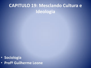 CAPITULO 19: Mesclando Cultura e 
Ideologia 
• Sociologia 
• Profº Guilherme Leone 
 