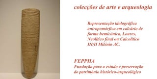 colecções de arte e arqueologia
Representação idolográfica
antropomórfica em calcário de
forma hemicónica, Loures,
Neolítico final ou Calcolítico
III/II Milénio AC.

FEPPHA
Fundação para o estudo e preservação
do património histórico-arqueológico

 