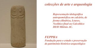colecções de arte e arqueologia
Representação idolográfica
antropomórfica em calcário, de
forma cilíndrica, Loures,
Neolítico final ou Calcolítico
III/II Milénio AC.

FEPPHA
Fundação para o estudo e preservação
do património histórico-arqueológico

 
