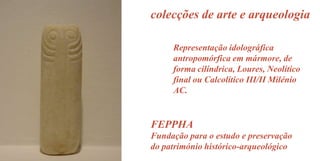 colecções de arte e arqueologia
Representação idolográfica
antropomórfica em mármore, de
forma cilíndrica, Loures, Neolítico
final ou Calcolítico III/II Milénio
AC.

FEPPHA
Fundação para o estudo e preservação
do património histórico-arqueológico

 