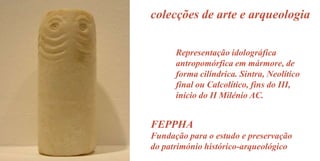 colecções de arte e arqueologia
Representação idolográfica
antropomórfica em mármore, de
forma cilíndrica. Sintra, Neolítico
final ou Calcolítico, fins do III,
início do II Milénio AC.

FEPPHA
Fundação para o estudo e preservação
do património histórico-arqueológico

 