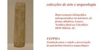 colecções de arte e arqueologia
Representação idolográfica
antropomórfica em mármore, de
forma cilíndrica, Loures,
Neolítico final ou Calcolítico
III/II Milénio AC.

FEPPHA
Fundação para o estudo e preservação
do património histórico-arqueológico

 