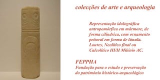 colecções de arte e arqueologia
Representação idolográfica
antropomórfica em mármore, de
forma cilíndrica, com ornamento
peitoral em forma de lúnula.
Loures, Neolítico final ou
Calcolítico III/II Milénio AC.

FEPPHA
Fundação para o estudo e preservação
do património histórico-arqueológico

 
