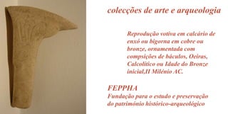 colecções de arte e arqueologia
Reprodução votiva em calcário de
enxó ou bigorna em cobre ou
bronze, ornamentada com
compsições de báculos, Oeiras,
Calcolítico ou Idade do Bronze
inicial,II Milénio AC.

FEPPHA
Fundação para o estudo e preservação
do património histórico-arqueológico

 