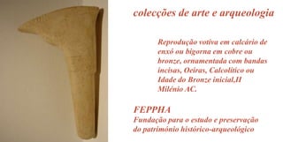 colecções de arte e arqueologia
Reprodução votiva em calcário de
enxó ou bigorna em cobre ou
bronze, ornamentada com bandas
incisas, Oeiras, Calcolítico ou
Idade do Bronze inicial,II
Milénio AC.

FEPPHA
Fundação para o estudo e preservação
do património histórico-arqueológico

 