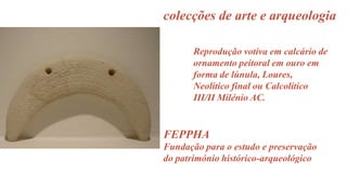 colecções de arte e arqueologia
Reprodução votiva em calcário de
ornamento peitoral em ouro em
forma de lúnula, Loures,
Neolítico final ou Calcolítico
III/II Milénio AC.

FEPPHA
Fundação para o estudo e preservação
do património histórico-arqueológico

 