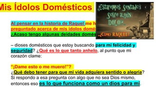 Al pensar en la historia de Raquel me he
preguntado acerca de mis ídolos domésticos.
¿Acaso tengo algunas deidades domésticas
– dioses domésticos que estoy buscando para mi felicidad y
seguridad? ¿Qué es lo que tanto anhelo, al punto que mi
corazón clame:
“¡Dame esto o me muero!”?
¿Qué debo tener para que mi vida adquiera sentido o alegría?
Si respondo a esa pregunta con algo que no sea Dios mismo,
entonces eso es lo que funciona como un dios para mí.
 