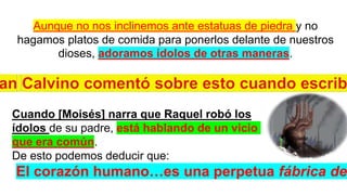 Aunque no nos inclinemos ante estatuas de piedra y no
hagamos platos de comida para ponerlos delante de nuestros
dioses, adoramos ídolos de otras maneras.
Cuando [Moisés] narra que Raquel robó los
ídolos de su padre, está hablando de un vicio
que era común.
De esto podemos deducir que:
El corazón humano…es una perpetua fábrica de
 