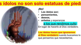 ¡No!
• Los ídolos son:
• pensamientos,
• deseos,
• anhelos y esperanzas
a los que rendimos culto
En lugar de hacerlo al Dios verdadero.
Los ídolos hacen que ignoremos
al Dios verdadero cuando buscamos lo
que pensamos que necesitamos.
 