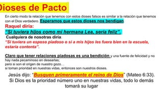 En cierto modo la relación que tenemos con estos dioses falsos es similar a la relación que tenemos
con el Dios verdadero. Esperamos que estos dioses nos bendigan.
Raquel diría:
“Si tuviera hijos como mi hermana Lea, sería feliz”.
Cualquiera de nosotras diría:
“Si tuviera un esposo piadoso o si a mis hijos les fuera bien en la escuela,
estaría contenta”.
Claro que tener relaciones piadosas es una bendición y una fuente de felicidad y no
hay nada pecaminoso en desearlas;
pero si son el origen de nuestro gozo…
si toman prioridad en nuestras vidas, entonces son nuestros dioses.
Jesús dijo: “Busquen primeramente el reino de Dios” (Mateo 6:33).
Si Dios es la prioridad número uno en nuestras vidas, todo lo demás
tomará su lugar
 
