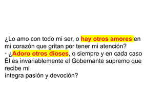 ¿Lo amo con todo mi ser, o hay otros amores en
mi corazón que gritan por tener mi atención?
• ¿Adoro otros dioses, o siempre y en cada caso
Él es invariablemente el Gobernante supremo que
recibe mi
íntegra pasión y devoción?
 