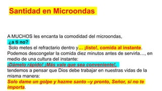 A MUCHOS les encanta la comodidad del microondas,
¿a ti no?
Solo metes el refractario dentro y… ¡listo!, comida al instante.
Podemos descongelar la comida diez minutos antes de servirla…, en
medio de una cultura del instante:
¡Dámelo rápido! ¡Más vale que sea conveniente!,
tendemos a pensar que Dios debe trabajar en nuestras vidas de la
misma manera:
Solo dame un golpe y hazme santo –y pronto, Señor, si no te
importa.
Santidad en Microondas
 