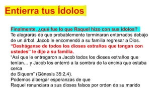 Finalmente, ¿qué fue lo que Raquel hizo con sus ídolos?
Te alegrarás de que probablemente terminaran enterrados debajo
de un árbol. Jacob le encomendó a su familia regresar a Dios.
“Desháganse de todos los dioses extraños que tengan con
ustedes” le dijo a su familia.
“Así que le entregaron a Jacob todos los dioses extraños que
tenían… y Jacob los enterró a la sombra de la encina que estaba
cerca
de Siquem” (Génesis 35:2,4).
Podemos albergar esperanzas de que
Raquel renunciara a sus dioses falsos por orden de su marido
 