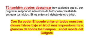 Tú también puedes descansar hoy sabiendo que si, por
Sugracia, respondes a la orden de tu Esposo celestial de
entregar tus ídolos, Él los enterrará debajo de otro árbol.
Con Su poder Él puede enterrar todos nuestros
dioses falsos bajo el árbol más impresionante y
glorioso de todos los tiempos…el del monte del
Gólgota
 