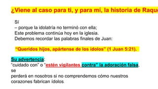 Sí
– porque la idolatría no terminó con ella;
Este problema continúa hoy en la iglesia.
Debemos recordar las palabras finales de Juan:
¿Viene al caso para ti, y para mí, la historia de Raque
Su advertencia:
“cuidado con” o “estén vigilantes contra” la adoración falsa,
se
perderá en nosotros si no comprendemos cómo nuestros
corazones fabrican ídolos.
“Queridos hijos, apártense de los ídolos” (1 Juan 5:21).
 
