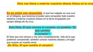 Es en unión con Jesucristo, el que fue colgado en una cruz
en el Gólgota, que tenemos el poder para conquistar toda nuestra
idolatría y enterrar nuestros dioses en la tierra empapada con
sangre debajo de Su cruz.
Solo Dios, El que conoce el corazón, es también “El
que cambia
el corazón”.
El Dios que nos conoce y nos ama completamente, más de lo que
podemos comprender, también conoce nuestros deseos y el lugar
que ocupan en nuestro amor.
¡Es Dios, El que cambia el corazón!
Dios nos llama a enterrar nuestros dioses falsos en la cruz
 
